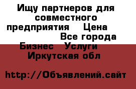 Ищу партнеров для совместного предприятия. › Цена ­ 1 000 000 000 - Все города Бизнес » Услуги   . Иркутская обл.